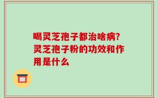喝灵芝孢子都治啥病？灵芝孢子粉的功效和作用是什么