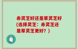 赤灵芝好还是草灵芝好(选择灵芝：赤灵芝还是草灵芝更好？)