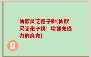 仙欧灵芝孢子粉(仙欧灵芝孢子粉：增强免疫力的良方)