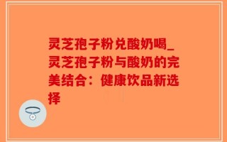 灵芝孢子粉兑酸奶喝_灵芝孢子粉与酸奶的完美结合：健康饮品新选择