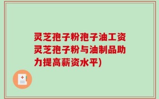 灵芝孢子粉孢子油工资灵芝孢子粉与油制品助力提高薪资水平)