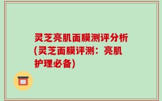 灵芝亮肌面膜测评分析(灵芝面膜评测：亮肌护理必备)