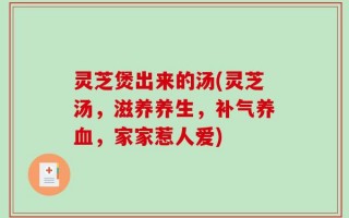 灵芝煲出来的汤(灵芝汤，滋养养生，补气养血，家家惹人爱)