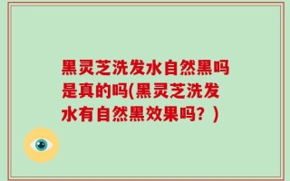黑灵芝洗发水自然黑吗是真的吗(黑灵芝洗发水有自然黑效果吗？)