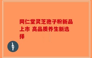 同仁堂灵芝孢子粉新品上市 高品质养生新选择