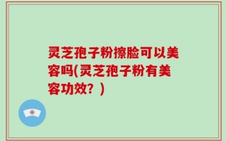 灵芝孢子粉擦脸可以美容吗(灵芝孢子粉有美容功效？)