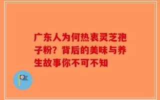 广东人为何热衷灵芝孢子粉？背后的美味与养生故事你不可不知