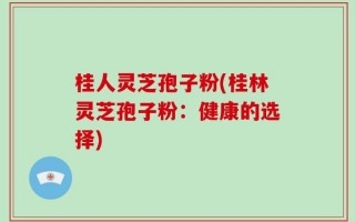 桂人灵芝孢子粉(桂林灵芝孢子粉：健康的选择)