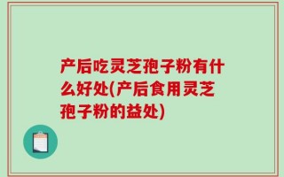 产后吃灵芝孢子粉有什么好处(产后食用灵芝孢子粉的益处)