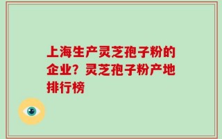 上海生产灵芝孢子粉的企业？灵芝孢子粉产地排行榜