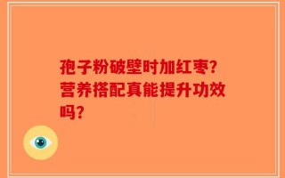 孢子粉破壁时加红枣？营养搭配真能提升功效吗？