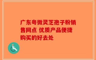 广东粤微灵芝孢子粉销售网点 优质产品便捷购买的好去处