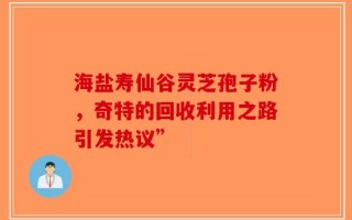 海盐寿仙谷灵芝孢子粉，奇特的回收利用之路引发热议”