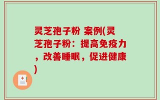 灵芝孢子粉 案例(灵芝孢子粉：提高免疫力，改善睡眠，促进健康)