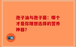 孢子油与孢子菌：哪个才是你理想选择的营养神器？