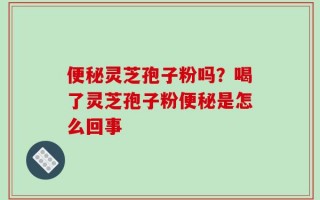便秘灵芝孢子粉吗？喝了灵芝孢子粉便秘是怎么回事