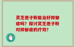 灵芝孢子粉能治好抑郁症吗？探讨灵芝孢子粉对抑郁症的疗效？