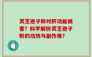 灵芝孢子粉对肝功能损害？科学解析灵芝孢子粉的功效与副作用？