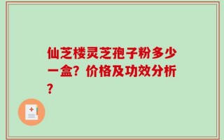 仙芝楼灵芝孢子粉多少一盒？价格及功效分析？