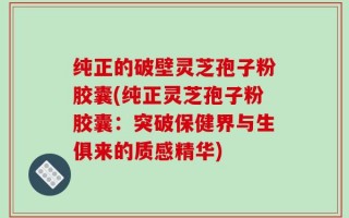 纯正的破壁灵芝孢子粉胶囊(纯正灵芝孢子粉胶囊：突破保健界与生俱来的质感精华)