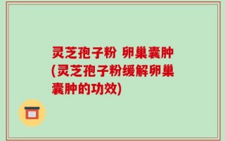 灵芝孢子粉 卵巢囊肿(灵芝孢子粉缓解卵巢囊肿的功效)