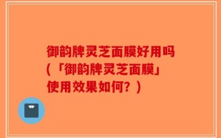 御韵牌灵芝面膜好用吗(「御韵牌灵芝面膜」使用效果如何？)