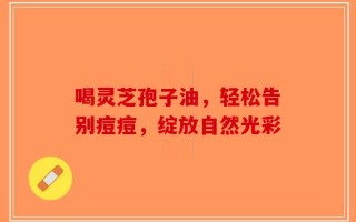 喝灵芝孢子油，轻松告别痘痘，绽放自然光彩