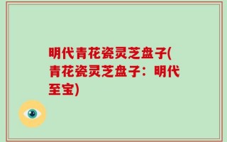 明代青花瓷灵芝盘子(青花瓷灵芝盘子：明代至宝)