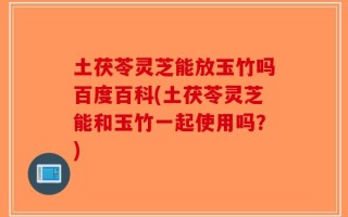土茯苓灵芝能放玉竹吗百度百科(土茯苓灵芝能和玉竹一起使用吗？)