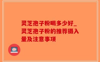 灵芝孢子粉喝多少好_灵芝孢子粉的推荐摄入量及注意事项