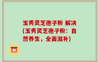 玉秀灵芝孢子粉 解决(玉秀灵芝孢子粉：自然养生，全面滋补)