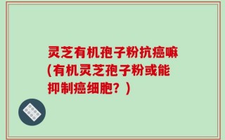 灵芝有机孢子粉抗癌嘛(有机灵芝孢子粉或能抑制癌细胞？)