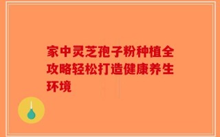 家中灵芝孢子粉种植全攻略轻松打造健康养生环境