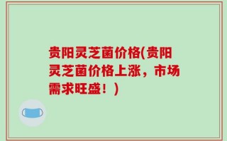 贵阳灵芝菌价格(贵阳灵芝菌价格上涨，市场需求旺盛！)