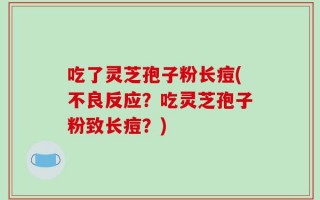 吃了灵芝孢子粉长痘(不良反应？吃灵芝孢子粉致长痘？)