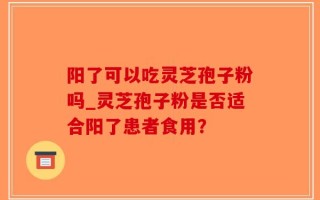 阳了可以吃灵芝孢子粉吗_灵芝孢子粉是否适合阳了患者食用？
