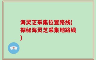 海灵芝采集位置路线(探秘海灵芝采集地路线)