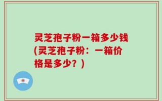 灵芝孢子粉一箱多少钱(灵芝孢子粉：一箱价格是多少？)