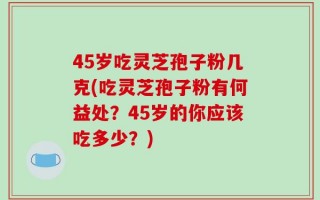 45岁吃灵芝孢子粉几克(吃灵芝孢子粉有何益处？45岁的你应该吃多少？)