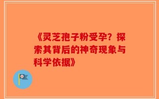 《灵芝孢子粉受孕？探索其背后的神奇现象与科学依据》