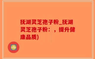 抚湖灵芝孢子粉_抚湖灵芝孢子粉：，提升健康品质)