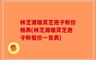 林芝源瑞灵芝孢子粉价格表(林芝源瑞灵芝孢子粉报价一览表)