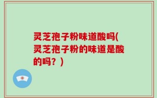 灵芝孢子粉味道酸吗(灵芝孢子粉的味道是酸的吗？)