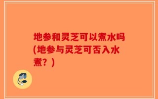 地参和灵芝可以煮水吗(地参与灵芝可否入水煮？)