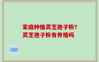 家庭种植灵芝孢子粉？灵芝孢子粉有养殖吗
