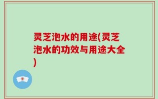 灵芝泡水的用途(灵芝泡水的功效与用途大全)