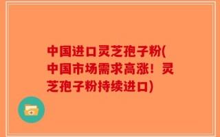 中国进口灵芝孢子粉(中国市场需求高涨！灵芝孢子粉持续进口)