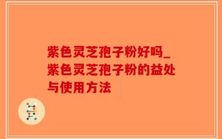 紫色灵芝孢子粉好吗_紫色灵芝孢子粉的益处与使用方法