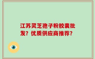 江苏灵芝孢子粉胶囊批发？优质供应商推荐？