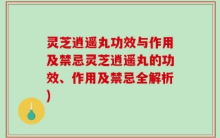 灵芝逍遥丸功效与作用及禁忌灵芝逍遥丸的功效、作用及禁忌全解析)